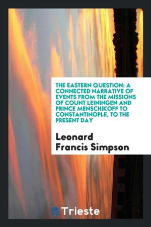 The Eastern Question: A Connected Narrative of Events from the Missions of Count Leiningen and Prince Menschikoff to Constantinople, to the de Leonard Francis Simpson