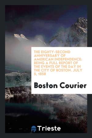 The Eighty-Second Anniversary of American Independence: Being a Full Report of the Events of the Day in the City of Boston. July 5, 1858 de Boston Courier