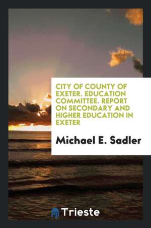 City of County of Exeter. Education Committee. Report on Secondary and Higher Education in Exeter de Michael E. Sadler