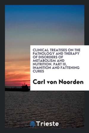 Clinical Treatises on the Pathology and Therapy of Disorders of Metabolism and Nutrition. Part III, Inanition and Fattening Cures de Carl Von Noorden