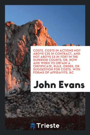 Costs. Costs in Actions Not Above £20 in Contract, and Not Above £5 in Tort in the Superior Courts; Or, How and When to Obtain a Certificate, Rule, Or de John Evans