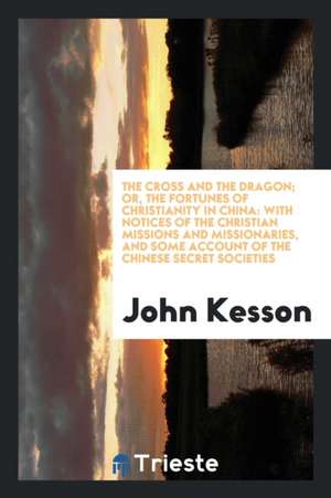 The Cross and the Dragon: Or, the Fortunes of Christianity in China; With Notices of the Christian Missions and Missionaries, and Some Account o de John Kesson