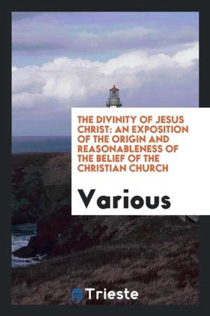 The Divinity of Jesus Christ: An Exposition of the Origin and Reasonableness of the Belief of ... de Various