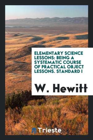 Elementary Science Lessons: Being a Systematic Course of Practical Object Lessons. Standard I de W. Hewitt