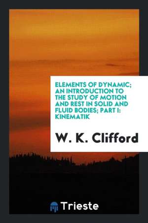 Elements of Dynamic; An Introduction to the Study of Motion and Rest in Solid and Fluid Bodies; Part I: Kinematik de W. K. Clifford