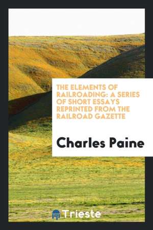 The Elements of Railroading: A Series of Short Essays Reprinted from the Railroad Gazette de Charles Paine