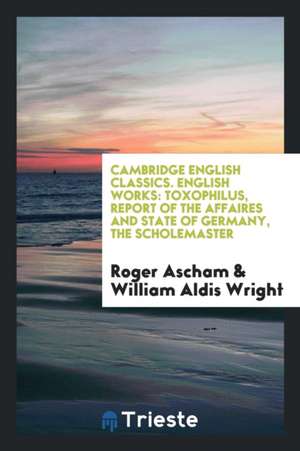 English Works: Toxophilus, Report of the Affaires and State of Germany, the Scholemaster. Edited by William Aldis Wright de Roger Ascham