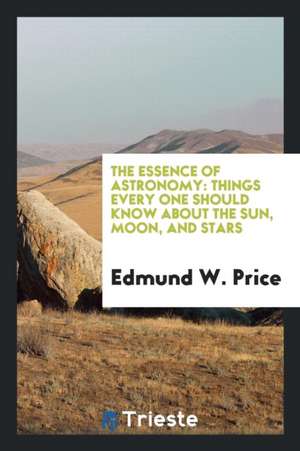 The Essence of Astronomy: Things Every One Should Know about the Sun, Moon, and Stars de Edmund W. Price