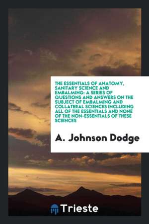 The Essentials of Anatomy, Sanitary Science and Embalming: A Series of Questions and Answers on the Subject of Embalming and Collateral Sciences Inclu de A. Johnson Dodge