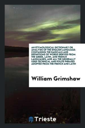 An Etymological Dictionary or Analysis of the English Language: Containing the Radicals and Definitions of Words Derived from the Greek, Latin, and Fr de William Grimshaw