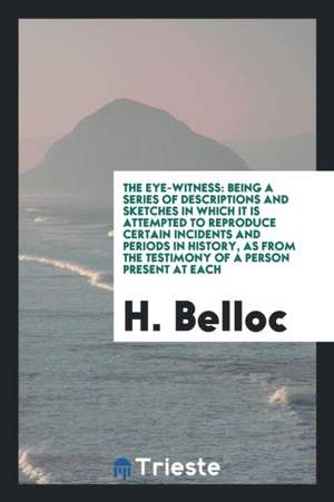 The Eye-Witness: Being a Series of Descriptions and Sketches in Which It Is Attempted to Reproduce Certain Incidents and Periods in His de Hilaire Belloc