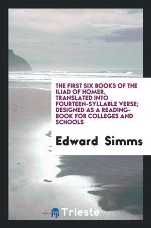 The First Six Books of the Iliad of Homer, Translated Into Fourteen-Syllable Verse; Designed as a Reading-Book for Colleges and Schools de Edward Simms