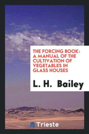 The Forcing Book: A Manual of the Cultivation of Vegetables in Glass Houses de L. H. Bailey