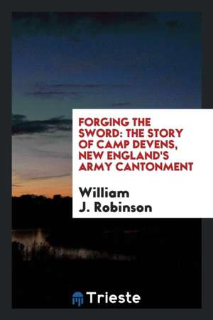 Forging the Sword: The Story of Camp Devens, New England's Army Cantonment de William J. Robinson