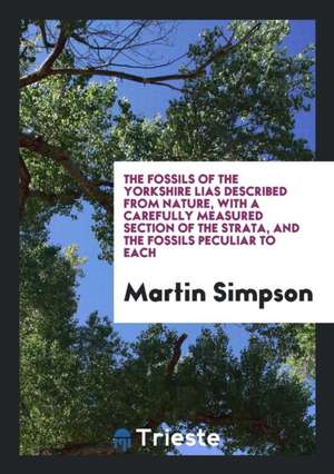 The Fossils of the Yorkshire Lias Described from Nature, with a Carefully Measured Section of the Strata, and the Fossils Peculiar to Each de Martin Simpson