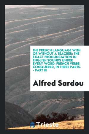 The French Language with or Without a Teacher: The Exact Pronunciation in English Sounds Under Every Word; French Verbs Conquered, in Three Parts. - P de Alfred Sardou