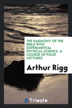 The Harmony of the Bible with Experimental Physical Science. a Course of Four Lectures de Arthur Rigg