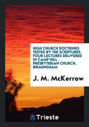 High Church Doctrines Tested by the Scriptures. Four Lectures Delivered in Camp Hill Presbyterian Church, Birmingham de J. M. McKerrow