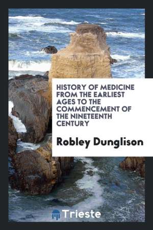 History of Medicine from the Earliest Ages to the Commencement of the Nineteenth Century de Robley Dunglison