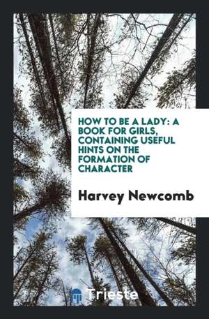 How to Be a Lady: A Book for Girls, Containing Useful Hints on the Formation of Character de Harvey Newcomb