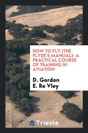 How to Fly (the Flyer's Manual): A Practical Course of Training in Aviation de D. Gordon E. Re Vley