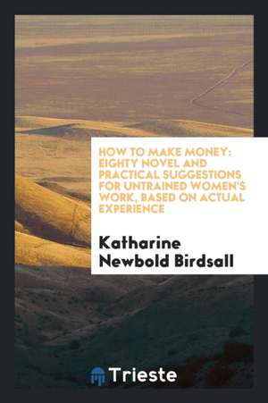 How to Make Money: Eighty Novel and Practical Suggestions for Untrained Women's Work, Based on Actual Experience de Katharine Newbold Birdsall