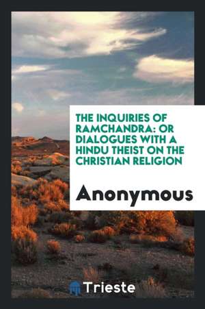 The Inquiries of Ramchandra: Or Dialogues with a Hindu Theist on the Christian Religion de Anonymous