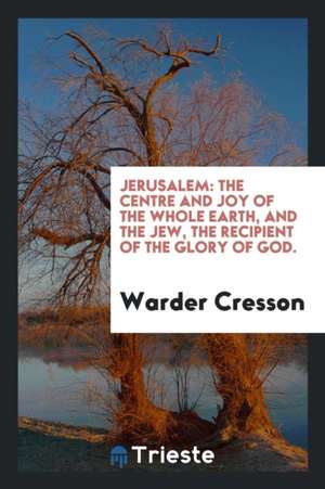 Jerusalem: The Centre and Joy of the Whole Earth, and the Jew, the Recipient of the Glory of God. de Warder Cresson