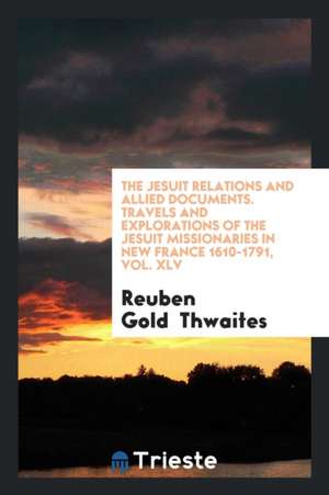 The Jesuit Relations and Allied Documents. Travels and Explorations of the Jesuit Missionaries in New France 1610-1791, Vol. XLV de Reuben Gold Thwaites