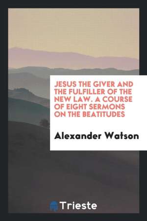 Jesus the Giver and the Fulfiller of the New Law. a Course of Eight Sermons on the Beatitudes de Alexander Watson