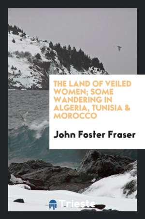 The Land of Veiled Women; Some Wandering in Algeria, Tunisia and Morocco de John Foster Fraser