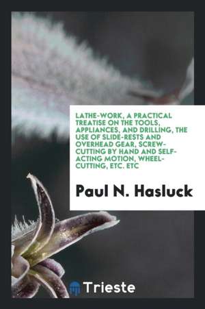 Lathe-Work, a Practical Treatise on the Tools, Appliances, and Drilling, the Use of Slide-Rests and Overhead Gear, Screw-Cutting by Hand and Self-Acti de Paul N. Hasluck