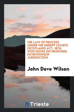 The Law of Process Under the Sheriff Courts (Scotland) Act, 1876: With Notes on Proposed Extentionsof Jurisdiction de John Dove Wilson