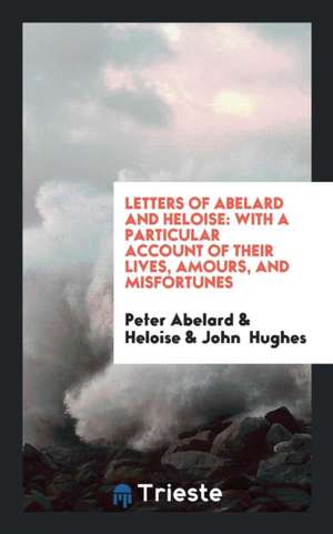 Letters of Abelard and Heloise: To Which Is Prefix'd a Particular Account of Their Lives, Amours ... de Heloise