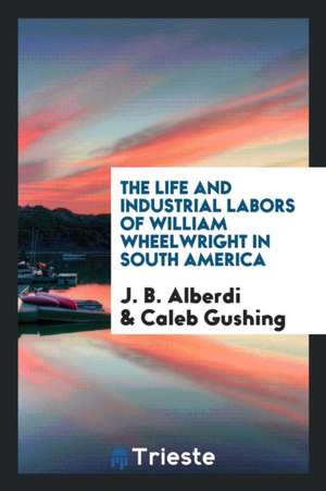 The Life and Industrial Labors of William Wheelwright in South America de J. B. Alberdi