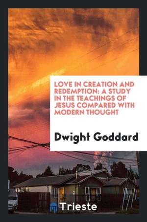 Love in Creation and Redemption: A Study in the Teachings of Jesus Compared with Modern Thought de Dwight Goddard