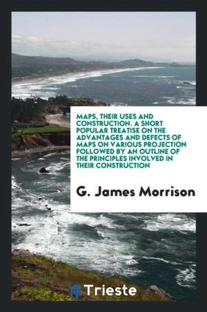 Maps, Their Uses and Construction: A Short Popular Treatise on the ... de G. James Morrison