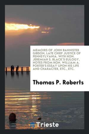 Memoirs of John Bannister Gibson, Late Chief Justice of Pennsylvania. with Hon. Jeremiah S. Black's Eulogy, Notes from Hon. William A. Porter's Essay de Thomas P. Roberts