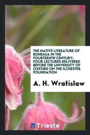 The Native Literature of Bohemia in the Fourteenth Century; Four Lectures Delivered Before the University of Oxford on the Ilchester Foundation de A. H. Wratislaw