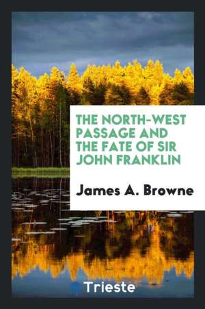 The North-West Passage and the Fate of Sir John Franklin: By James A. Browne. de James A. Browne