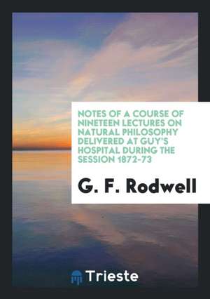 Notes of a Course of Nineteen Lectures on Natural Philosophy Delivered at Guy's Hospital During the Session 1872-73 de G. F. Rodwell