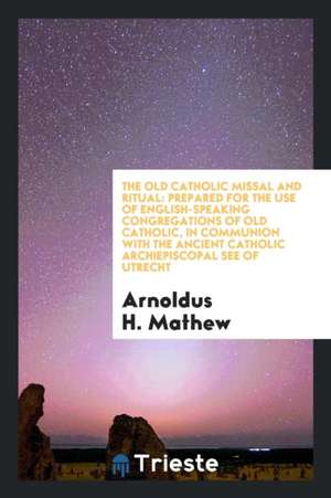 The Old Catholic Missal and Ritual: Prepared [by A.H. Mathew] for the Use of English-Speaking Congregations of Old Catholic, in Communion with the Anc de Arnoldus H. Mathew