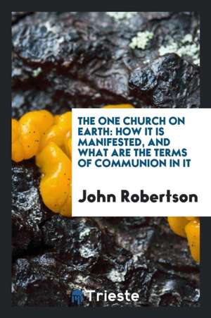 The One Church on Earth: How It Is Manifested, and What Are the Terms of Communion in It de John Robertson