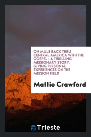 On Mule Back Thru Central America with the Gospel: A Thrilling Missionary Story, Giving Personal ... de Mattie Crawford