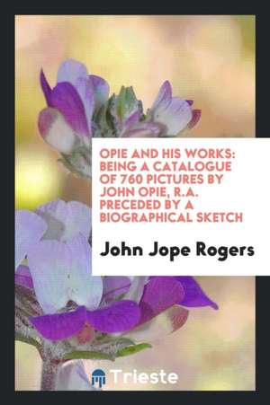 Opie and His Works: Being a Catalogue of 760 Pictures by John Opie, R.A. Preceded by a Biographical Sketch de John Jope Rogers