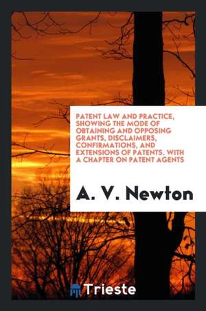 Patent Law and Practice, Showing the Mode of Obtaining and Opposing Grants, Disclaimers ... de A. V. Newton