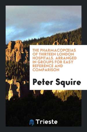 The Pharmacopoeias of Thirteen London Hospitals. Arranged in Groups for Easy Reference and Comparison de Peter Squire