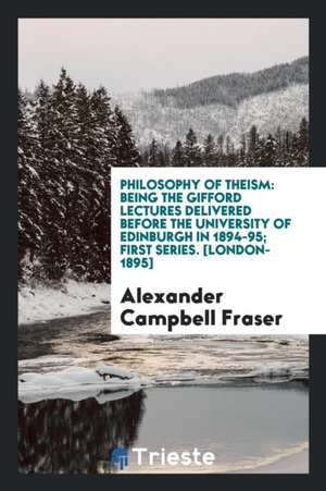 Philosophy of Theism: Being the Gifford Lectures Delivered Before the University of Edinburgh in 1894-95, First Series de Alexander Campbell Fraser