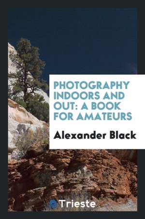 Photography Indoors and Out: A Book for Amateurs de Alexander Black