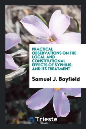 Practical Observations on the Local and Constitutional Effects of Syphilis, and Its Treatment de Samuel J. Bayfield